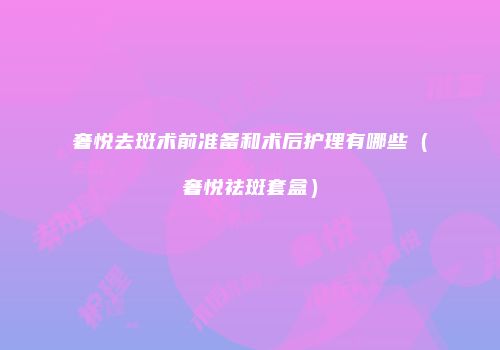奢悦去斑术前准备和术后护理有哪些（奢悦祛斑套盒）