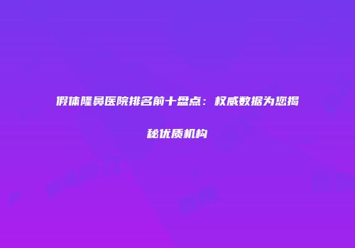 假体隆鼻医院排名前十盘点：权威数据为您揭秘优质机构