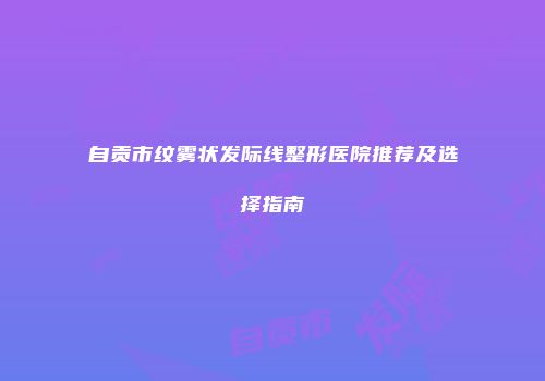自贡市纹雾状发际线整形医院推荐及选择指南