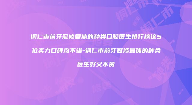 铜仁市前牙冠修复体的种类口腔医生排行榜这5位实力口碑均不错-铜仁市前牙冠修复体的种类医生好又不贵
