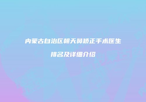 内蒙古自治区朝天鼻矫正手术医生排名及详细介绍