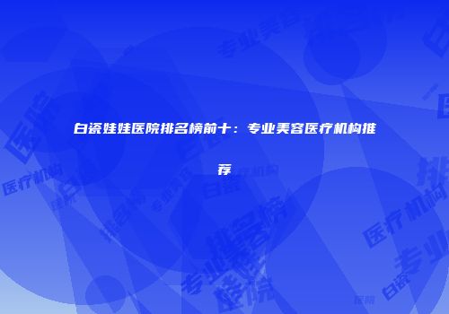 白瓷娃娃医院排名榜前十：专业美容医疗机构推荐