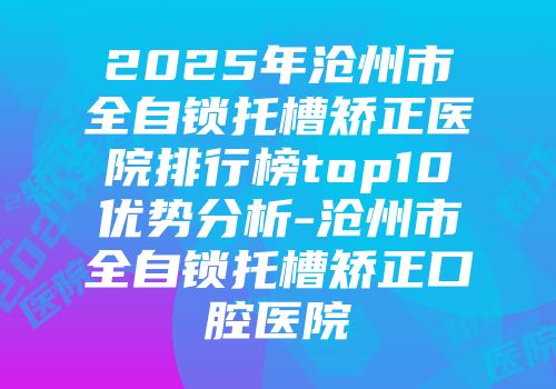 2025年沧州市全自锁托槽矫正医院排行榜top10优势分析-沧州市全自锁托槽矫正口腔医院