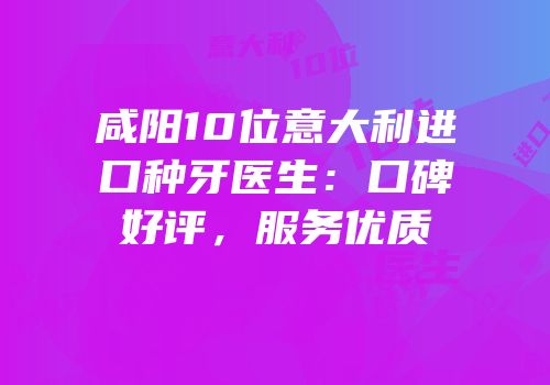 咸阳10位意大利进口种牙医生：口碑好评，服务优质