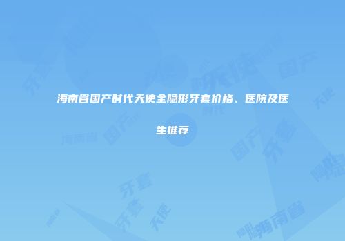 海南省国产时代天使全隐形牙套价格、医院及医生推荐