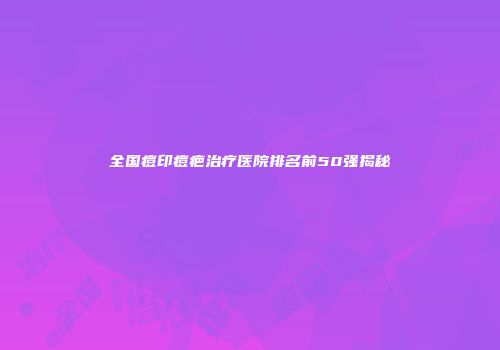 全国痘印痘疤治疗医院排名前50强揭秘