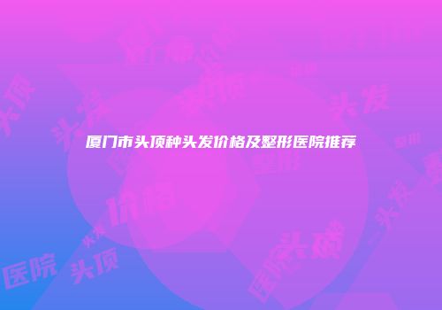 厦门市头顶种头发价格及整形医院推荐