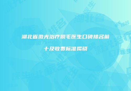 湖北省激光治疗脱毛医生口碑排名前十及收费标准揭晓