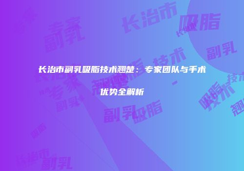 长治市副乳吸脂技术翘楚：专家团队与手术优势全解析
