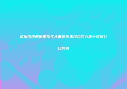 杭州市皮肤磨削治疗太田痣医生综合实力前十名排行口碑榜