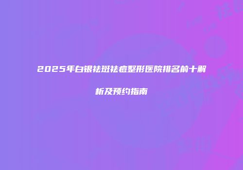 2025年白银祛斑祛痘整形医院排名前十解析及预约指南