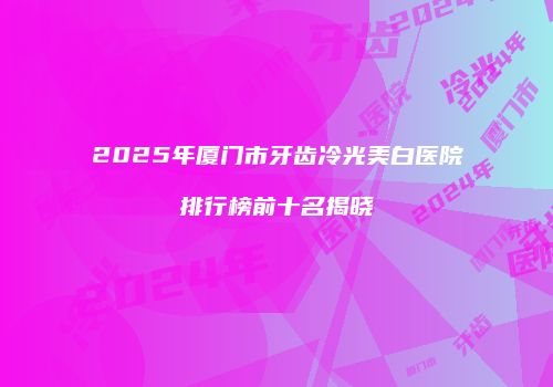 2025年厦门市牙齿冷光美白医院排行榜前十名揭晓