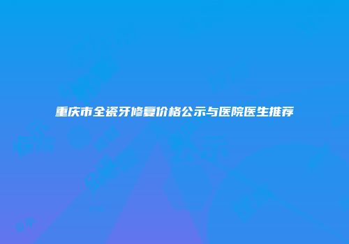 重庆市全瓷牙修复价格公示与医院医生推荐