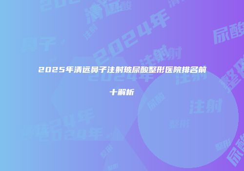 2025年清远鼻子注射玻尿酸整形医院排名前十解析