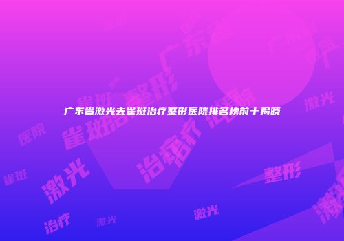 广东省激光去雀斑治疗整形医院排名榜前十揭晓