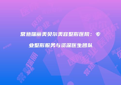 常熟瑞丽美贝尔美容整形医院：专业整形服务与资深医生团队