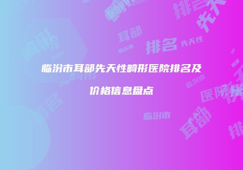 临汾市耳部先天性畸形医院排名及价格信息盘点