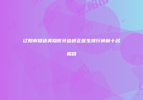 辽阳市隐适美隐形牙齿矫正医生排行榜前十名揭晓