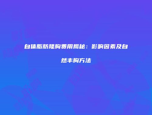 自体脂肪隆胸费用揭秘：影响因素及自然丰胸方法