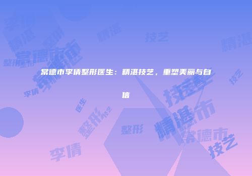 常德市李倩整形医生：精湛技艺，重塑美丽与自信