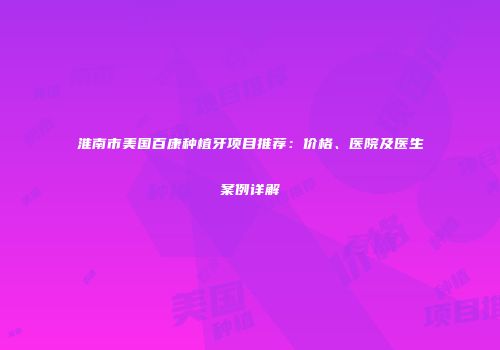 淮南市美国百康种植牙项目推荐：价格、医院及医生案例详解