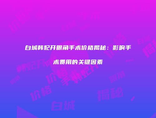 白城韩妃开眼角手术价格揭秘：影响手术费用的关键因素