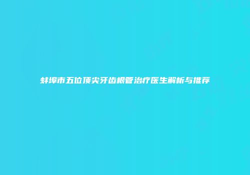 蚌埠市五位顶尖牙齿根管治疗医生解析与推荐