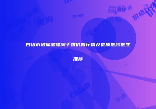 白山市玻尿酸隆胸手术价格行情及优质医院医生推荐