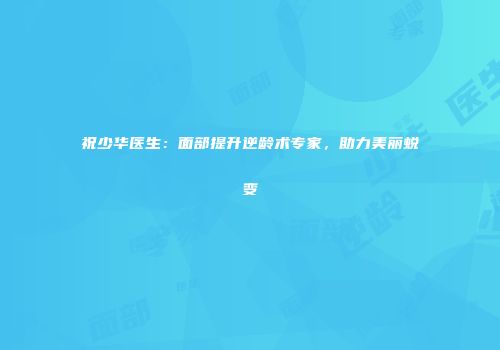 祝少华医生：面部提升逆龄术专家，助力美丽蜕变