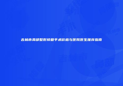 吉林市鼻部整形修复手术价格与医院医生推荐指南