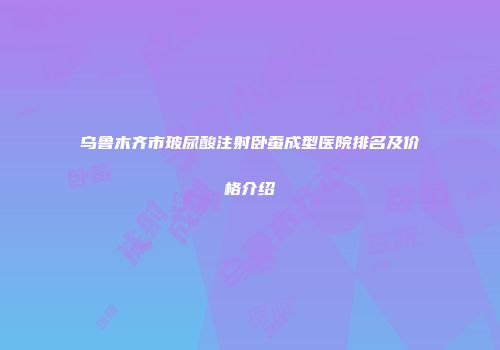 乌鲁木齐市玻尿酸注射卧蚕成型医院排名及价格介绍