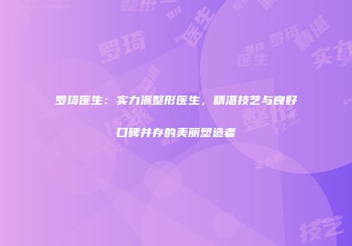 罗琦医生：实力派整形医生，精湛技艺与良好口碑并存的美丽塑造者