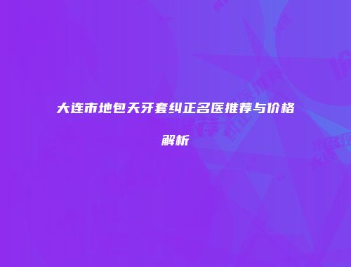 大连市地包天牙套纠正名医推荐与价格解析