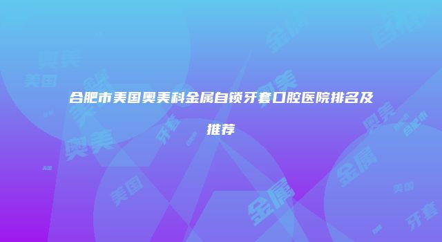 合肥市美国奥美科金属自锁牙套口腔医院排名及推荐