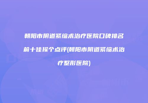 朝阳市阴道紧缩术治疗医院口碑排名前十佳挨个点评(朝阳市阴道紧缩术治疗整形医院)