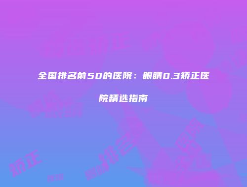 全国排名前50的医院：眼睛0.3矫正医院精选指南