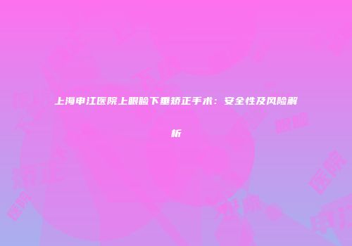 上海申江医院上眼睑下垂矫正手术：安全性及风险解析
