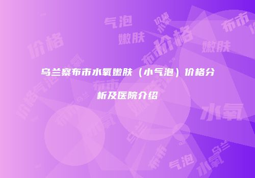 乌兰察布市水氧嫩肤（小气泡）价格分析及医院介绍