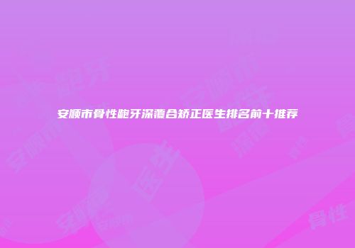 安顺市骨性龅牙深覆合矫正医生排名前十推荐
