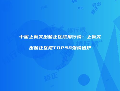 中国上颚突出矫正医院排行榜：上颚突出矫正医院TOP50强榜出炉
