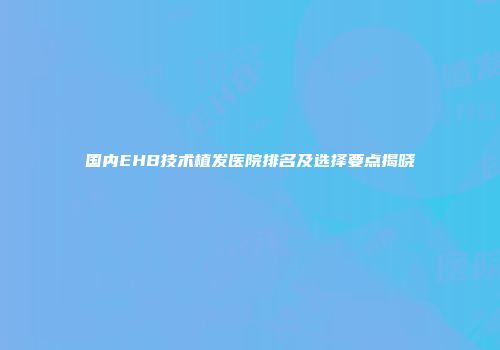 国内EHB技术植发医院排名及选择要点揭晓