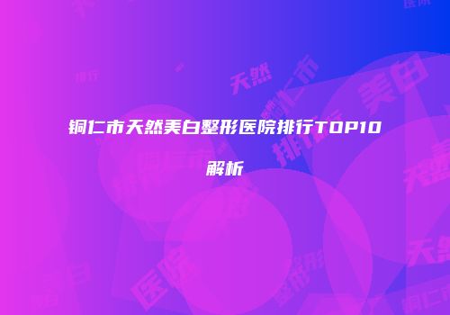 铜仁市天然美白整形医院排行TOP10解析