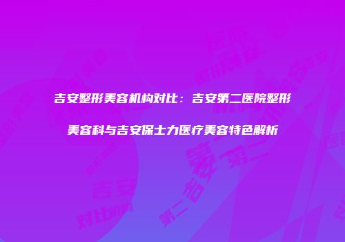 吉安整形美容机构对比：吉安第二医院整形美容科与吉安保士力医疗美容特色解析