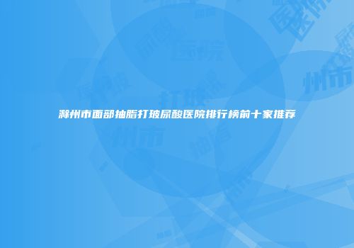 滁州市面部抽脂打玻尿酸医院排行榜前十家推荐