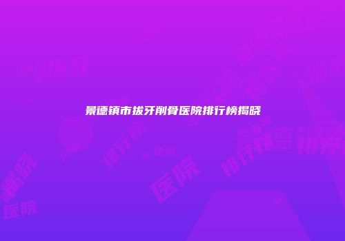 景德镇市拔牙削骨医院排行榜揭晓
