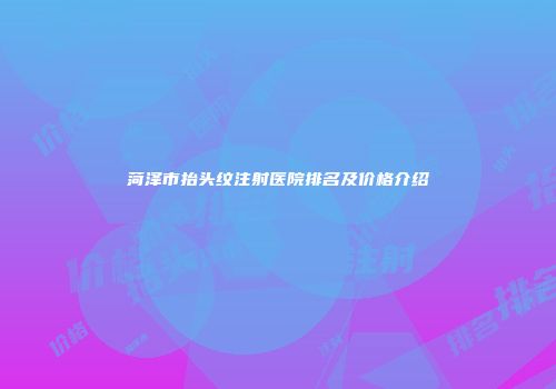 菏泽市抬头纹注射医院排名及价格介绍