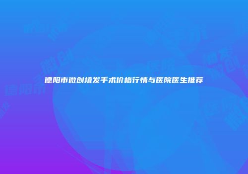 德阳市微创植发手术价格行情与医院医生推荐