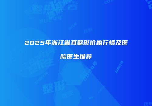 2025年浙江省耳整形价格行情及医院医生推荐