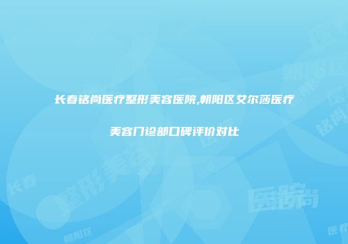 长春铭尚医疗整形美容医院,朝阳区艾尔莎医疗美容门诊部口碑评价对比