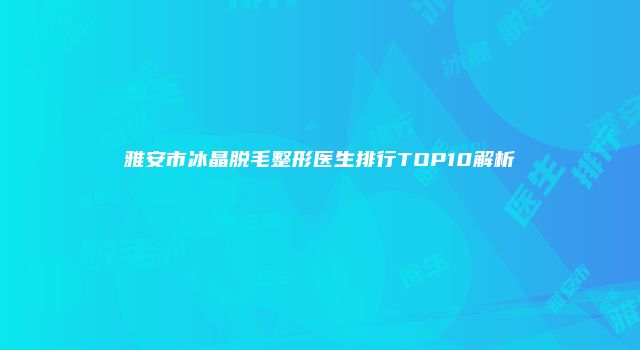 雅安市冰晶脱毛整形医生排行TOP10解析